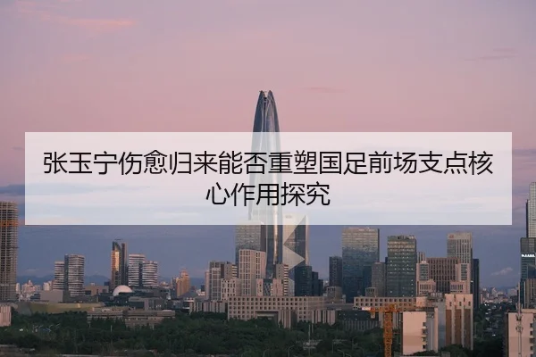 张玉宁伤愈归来能否重塑国足前场支点核心作用探究