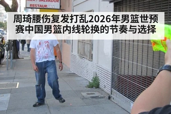 周琦腰伤复发打乱2026年男篮世预赛中国男篮内线轮换的节奏与选择